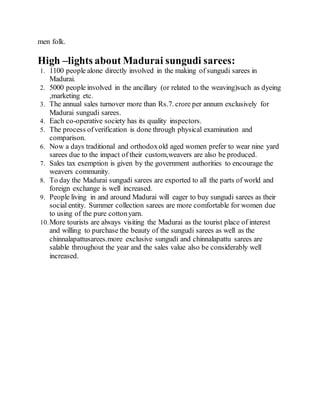 men folk.
High –lights about Madurai sungudi sarees:
1. 1100 people alone directly involved in the making of sungudi sarees in
Madurai.
2. 5000 people involved in the ancillary (or related to the weaving)such as dyeing
,marketing etc.
3. The annual sales turnover more than Rs.7. crore per annum exclusively for
Madurai sungudi sarees.
4. Each co-operative society has its quality inspectors.
5. The process ofverification is done through physical examination and
comparison.
6. Now a days traditional and orthodoxold aged women prefer to wear nine yard
sarees due to the impact of their custom,weavers are also be produced.
7. Sales tax exemption is given by the government authorities to encourage the
weavers community.
8. To day the Madurai sungudi sarees are exported to all the parts of world and
foreign exchange is well increased.
9. People living in and around Madurai will eager to buy sungudi sarees as their
social entity. Summer collection sarees are more comfortable for women due
to using of the pure cottonyarn.
10.More tourists are always visiting the Madurai as the tourist place of interest
and willing to purchase the beauty of the sungudi sarees as well as the
chinnalapattusarees.more exclusive sungudi and chinnalapattu sarees are
salable throughout the year and the sales value also be considerably well
increased.
 