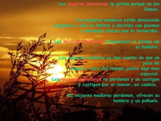 Las  mujeres inmaduras  te gritan porque no las llamas. Las mujeres maduras están demasiado ocupadas y solo se limitan a decirles con poemas y mensajes dulces que la recuerdes. Las  mujeres inmaduras  monopolizan el tiempo de su hombre. Las mujeres maduras se dan cuenta de que un poco de espacio, hace del tiempo juntos algo mas especial. Las  mujeres inmaduras  no perdonan y se castigan y castigan por el rencor, en cambio,  las mujeres maduras perdonan, ofrecen su hombro y un pañuelo. . 