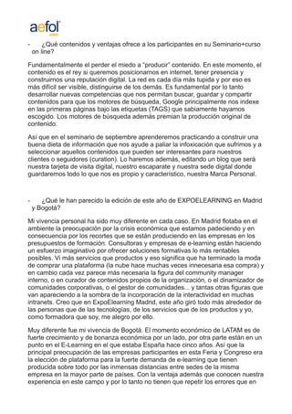 -       ¿Qué contenidos y ventajas ofrece a los participantes en su Seminario+curso
    on line?

Fundamentalmente el perder el miedo a “producir” contenido. En este momento, el
contenido es el rey si queremos posicionarnos en internet, tener presencia y
construirnos una reputación digital. La red es cada día más tupida y por eso es
más difícil ser visible, distinguirse de los demás. Es fundamental por lo tanto
desarrollar nuevas competencias que nos permitan buscar, guardar y compartir
contenidos para que los motores de búsqueda, Google principalmente nos indexe
en las primeras páginas bajo las etiquetas (TAGS) que sabiamente hayamos
escogido. Los motores de búsqueda además premian la producción original de
contenido.

Así que en el seminario de septiembre aprenderemos practicando a construir una
buena dieta de información que nos ayude a paliar la infoxicación que sufrimos y a
seleccionar aquellos contenidos que pueden ser interesantes para nuestros
clientes o seguidores (curation). Lo haremos además, editando un blog que será
nuestra tarjeta de visita digital, nuestro escaparate y nuestra sede digital donde
guardaremos todo lo que nos es propio y característico, nuestra Marca Personal.



-      ¿Qué le han parecido la edición de este año de EXPOELEARNING en Madrid
    y Bogotá?

Mi vivencia personal ha sido muy diferente en cada caso. En Madrid flotaba en el
ambiente la preocupación por la crisis económica que estamos padeciendo y en
consecuencia por los recortes que se están produciendo en las empresas en los
presupuestos de formación. Consultoras y empresas de e-learning están haciendo
un esfuerzo imaginativo por ofrecer soluciones formativas lo más rentables
posibles. Vi más servicios que productos y eso significa que ha terminado la moda
de comprar una plataforma (la nube hace muchas veces innecesaria esa compra) y
en cambio cada vez parece más necesaria la figura del community manager
interno, o en curador de contenidos propios de la organización, o el dinamizador de
comunidades corporativas, o el gestor de comunidades... y tantas otras figuras que
van apareciendo a la sombra de la incorporación de la interactividad en muchas
intranets. Creo que en ExpoElearning Madrid, este año giró todo más alrededor de
las personas que de las tecnologías, de los servicios que de los productos y yo,
como formadora que soy, me alegro por ello.

Muy diferente fue mi vivencia de Bogotá. El momento económico de LATAM es de
fuerte crecimiento y de bonanza económica por un lado, por otra parte están en un
punto en el E-Learning en el que estaba España hace cinco años. Así que la
principal preocupación de las empresas participantes en esta Feria y Congreso era
la elección de plataforma para la fuerte demanda de e-learning que tienen
producida sobre todo por las inmensas distancias entre sedes de la misma
empresa en la mayor parte de países. Con la ventaja además que conocen nuestra
experiencia en este campo y por lo tanto no tienen que repetir los errores que en
 