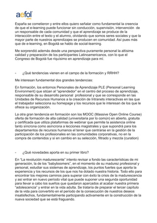 España se cometieron y entre ellos quiero señalar como fundamental la creencia
de que el e-learning puede funcionar sin conducción, supervisión, intervención de
un responsable de cada comunidad y que el aprendizaje se produce de la
interacción entre el texto y el alumno, olvidando que somos seres sociales y que la
mayor parte de nuestros aprendizajes se producen en comunidad. Así pues más
que de e-learning, en Bogotá se hablo de social-learning.

Me sorprendió además desde una perspectiva puramente personal la altísima
calidad y preparación de los participantes Latinoamericanos, con lo que el
Congreso de Bogotá fue riquísimo en aprendizaje para mí.



-   ¿Qué tendencias vienen en el campo de la formación y RRHH?

Me interesan fundamental dos grandes tendencias:

En formación, los entornos Personales de Aprendizaje PLE (Personal Learning
Environment) que sitúan al “aprendedor” en el centro del proceso de aprendizaje,
responsable de su desarrollo personal profesional y que se corresponde en las
Unidades de Recursos Humanos a la creación de Intranets interactivas en las que
el trabajador selecciona su homepage y los recursos que le interesan de los que le
ofrece su organización.

La otra gran tendencia en formación son los MOOC (Massive Open Online Course)
oferta de formación de alta calidad (universitaria por lo común) en abierto, gratuita
y certificada que utiliza plataformas de webinar que permite la asistencia online
tanto síncrona como asíncrona a lecciones magistrales y que supondrá para los
departamentos de recursos humanos el tener que centrarse en la gestión de la
participación de los profesionales en las comunidades corporativas, no en la
compra de contenidos y sí en cambio en su selección, filtrado y mezcla (curation)



-   ¿Qué novedades aporta en su primer libro?

En “La revolución madurescente” intento revisar a fondo las características de mi
generación, la de los “babyboomers”, en el momento de su madurez profesional y
personal, estudiar sus sistemas de aprendizaje, los puntos fuertes que aporta la
experiencia y los recursos de los que nos ha dotado nuestra historia. Todo ello para
encontrar los mejores caminos para superar con éxito la crisis de la madurescencia
y así entrar en nuevo período vital que puede suponer una segunda oportunidad
para llevar a cabo los sueños que quedaron aparcados al acabar nuestra primera
“adolescencia” y entrar en la vida adulta. Se trataría de preparar el tercer capítulo
de la vida para convertirlo en el período de la consecución de nuestros deseos
insatisfechos, fundamentalmente participando activamente en la construcción de la
nueva sociedad que se está fraguando.
 