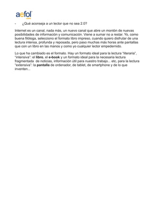 -    ¿Qué aconseja a un lector que no sea 2.0?

Internet es un canal, nada más, un nuevo canal que abre un montón de nuevas
posibilidades de información y comunicación. Viene a sumar no a restar. Yo, como
buena filóloga, selecciono el formato libro impreso, cuando quiero disfrutar de una
lectura intensa, profunda y reposada, pero paso muchas más horas ante pantallas
que con un libro en las manos y como yo cualquier lector empedernido.

Lo que ha cambiado es el formato. Hay un formato ideal para la lectura “literaria”,
“intensiva”: el libro, el e-book y un formato ideal para la necesaria lectura
fragmentada de noticias, información útil para nuestro trabajo... etc, para la lectura
“extensiva”: la pantalla de ordenador, de tablet, de smartphone y de lo que
inventen...
 