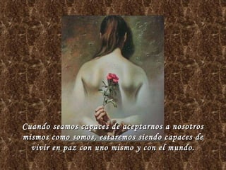Cuando seamos capaces de aceptarnos a nosotros mismos como somos, estaremos siendo capaces de vivir en paz con uno mismo y con el mundo. 