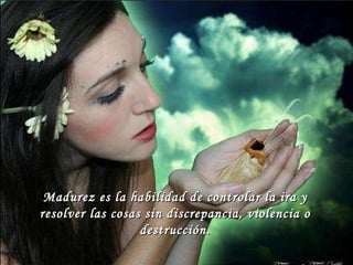 Madurez es la habilidad de controlar la ira y resolver las cosas sin discrepancia, violencia o destrucción. 