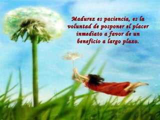 Madurez es paciencia, es la voluntad de posponer el placer inmediato a favor de un beneficio a largo plazo. 