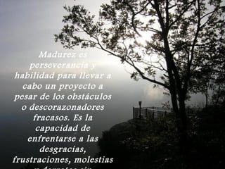 Madurez es
     perseverancia y
 habilidad para llevar a
   cabo un proyecto a
 pesar de los obstáculos
  o descorazonadores
      fracasos. Es la
       capacidad de
    enfrentarse a las
        desgracias,
frustraciones, molestias
 