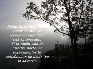 Madurez es humildad.
    Tener el valor de
  reconocer cuando se
    está equivocado.
   Si la razón está de
    nuestra parte, no
    experimentar la
satisfacción de decir "yo
       lo advertí".
 