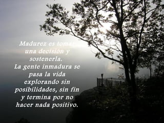 Madurez es tomar
   una decisión y
     sostenerla.
La gente inmadura se
     pasa la vida
   explorando sin
posibilidades, sin fin
  y termina por no
hacer nada positivo.
 