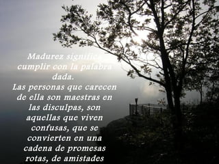 Madurez significa
 cumplir con la palabra
          dada.
Las personas que carecen
 de ella son maestras en
    las disculpas, son
    aquellas que viven
     confusas, que se
    convierten en una
   cadena de promesas
   rotas, de amistades
 