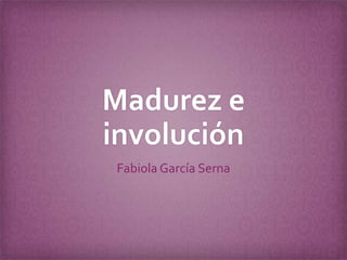 Madurez e
involución
Fabiola García Serna

 