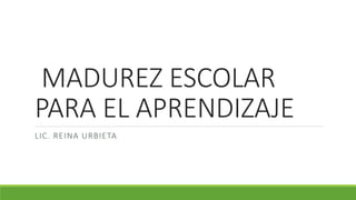 MADUREZ ESCOLAR
PARA EL APRENDIZAJE
LIC. REINA URBIETA
 