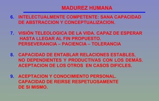 6. INTELECTUALMENTE COMPETENTE: SANA CAPACIDAD  DE ABSTRACCION Y CONCEPTUALIZACION. 7. VISIÓN TELEOLOGICA DE LA VIDA. CAPAZ DE ESPERAR   HASTA LLEGAR AL FIN PROPUESTO.  PERSEVERANCIA – PACIENCIA – TOLERANCIA 8. CAPACIDAD DE ENTABLAR RELACIONES ESTABLES,  NO DEPENDIENTES Y PRODUCTIVAS CON LOS DEMÁS.  ACEPTACION DE LOS OTROS  EN CASOS DIFICLES. 9. ACEPTACION Y CONOCIMIENTO PERSONAL.  CAPACIDAD DE REIRSE RESPETUOSAMENTE  DE SI MISMO. MADUREZ HUMANA 
