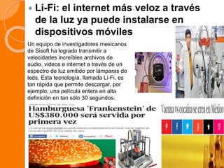  Li-Fi: el internet más veloz a través
de la luz ya puede instalarse en
dispositivos móviles
Un equipo de investigadores mexicanos
de Sisoft ha logrado transmitir a
velocidades increíbles archivos de
audio, videos e internet a través de un
espectro de luz emitido por lámparas de
leds. Esta tecnología, llamada Li-Fi, es
tan rápida que permite descargar, por
ejemplo, una película entera en alta
definición en tan sólo 30 segundos.
 