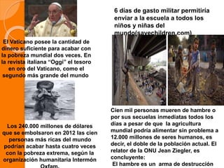 El Vaticano posee la cantidad de
dinero suficiente para acabar con
la pobreza mundial dos veces. En
la revista italiana “Oggi” el tesoro
en oro del Vaticano, como el
segundo más grande del mundo.
6 días de gasto militar permitiría
enviar a la escuela a todos los
niños y niñas del
mundo(savechildren.com)
Los 240.000 millones de dólares
que se embolsaron en 2012 las cien
personas más ricas del mundo
podrían acabar hasta cuatro veces
con la pobreza extrema, según la
organización humanitaria Intermón
Cien mil personas mueren de hambre o
por sus secuelas inmediatas todos los
días a pesar de que la agricultura
mundial podría alimentar sin problema a
12.000 millones de seres humanos, es
decir, el doble de la población actual. El
relator de la ONU Jean Ziegler, es
concluyente:
El hambre es un arma de destrucción
 