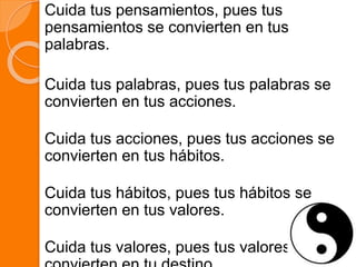 Cuida tus pensamientos, pues tus
pensamientos se convierten en tus
palabras.
Cuida tus palabras, pues tus palabras se
convierten en tus acciones.
Cuida tus acciones, pues tus acciones se
convierten en tus hábitos.
Cuida tus hábitos, pues tus hábitos se
convierten en tus valores.
Cuida tus valores, pues tus valores se
 