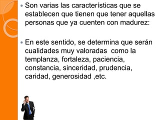  Son varias las características que se
establecen que tienen que tener aquellas
personas que ya cuenten con madurez:
 En este sentido, se determina que serán
cualidades muy valoradas como la
templanza, fortaleza, paciencia,
constancia, sinceridad, prudencia,
caridad, generosidad ,etc.
 