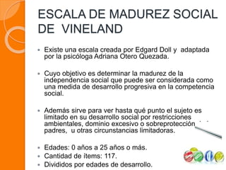 ESCALA DE MADUREZ SOCIAL
DE VINELAND
 Existe una escala creada por Edgard Doll y adaptada
por la psicóloga Adriana Otero Quezada.
 Cuyo objetivo es determinar la madurez de la
independencia social que puede ser considerada como
una medida de desarrollo progresiva en la competencia
social.
 Además sirve para ver hasta qué punto el sujeto es
limitado en su desarrollo social por restricciones
ambientales, dominio excesivo o sobreprotección de los
padres, u otras circunstancias limitadoras.
 Edades: 0 años a 25 años o más.
 Cantidad de ítems: 117.
 Divididos por edades de desarrollo.
 