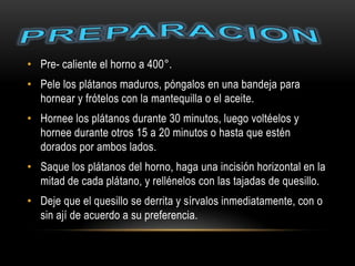 • Pre- caliente el horno a 400°.
• Pele los plátanos maduros, póngalos en una bandeja para
  hornear y frótelos con la mantequilla o el aceite.
• Hornee los plátanos durante 30 minutos, luego voltéelos y
  hornee durante otros 15 a 20 minutos o hasta que estén
  dorados por ambos lados.
• Saque los plátanos del horno, haga una incisión horizontal en la
  mitad de cada plátano, y rellénelos con las tajadas de quesillo.
• Deje que el quesillo se derrita y sírvalos inmediatamente, con o
  sin ají de acuerdo a su preferencia.
 