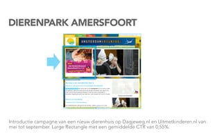 DIERENPARK AMERSFOORT




Introductie campagne van een nieuw dierenhuis op Dagjeweg.nl en Uitmetkinderen.nl van
mei tot september. Large Rectangle met een gemiddelde CTR van 0,55%.
 