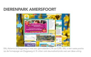 DIERENPARK AMERSFOORT




XXL Advertorial Dagjeweg.nl met een gemiddelde CTR van 0,9%. XXL is een vaste positie
op de homepage van Dagjeweg.nl. Er zitten ook steunadvertorials vast aan deze uiting.
 