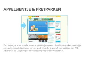 APPELSIENTJE & PRETPARKEN




De campagne is een combi tussen appelsientje en verschillende pretparken, waarbij je
een gratis tweede kaart voor een pretpark krijgt. Er is gebruik gemaakt van een XXL
advertorialop Dagjeweg.nl en een rectangle op Uitmetkinderen.nl.
 