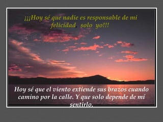¡¡¡Hoy sé que nadie es responsable de mi felicidad ,  solo  yo!!!  Hoy sé que el viento extiende sus brazos cuando camino por la calle. Y que solo depende de mí sentirlo. 