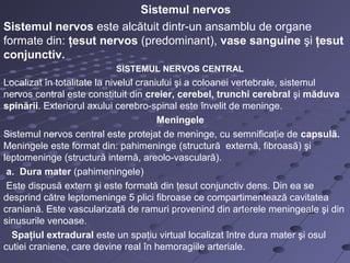 Sistemul nervos
Sistemul nervos este alcătuit dintr-un ansamblu de organe
formate din: ţesut nervos (predominant), vase sanguine şi ţesut
conjunctiv.
SISTEMUL NERVOS CENTRAL
Localizat în totalitate la nivelul craniului şi a coloanei vertebrale, sistemul
nervos central este constituit din creier, cerebel, trunchi cerebral şi măduva
spinării. Exteriorul axului cerebro-spinal este învelit de meninge.
Meningele
Sistemul nervos central este protejat de meninge, cu semnificaţie de capsulă.
Meningele este format din: pahimeninge (structură externă, fibroasă) şi
leptomeninge (structură internă, areolo-vasculară).
a. Dura mater (pahimeningele)
Este dispusă extern şi este formată din ţesut conjunctiv dens. Din ea se
desprind către leptomeninge 5 plici fibroase ce compartimentează cavitatea
craniană. Este vascularizată de ramuri provenind din arterele meningeale şi din
sinusurile venoase.
Spaţiul extradural este un spaţiu virtual localizat între dura mater şi osul
cutiei craniene, care devine real în hemoragiile arteriale.
 