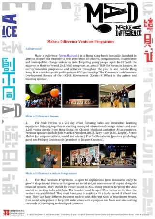 !
                                           !
                        Make!a!Difference!Ventures!Programme!!
    !
    Background!
    !
             Make% a% Difference! (www.MaD.asia)! is! a! Hong! Kong0based! initiative! launched! in!
    2010!to!inspire!and!empower!a!new!generation!of!creative,!compassionate,!collaborative!
    and! cosmopolitan! change! makers! in! Asia.! Targeting! young! people! aged! 16035! (with! the!
    majority!in!their!early0mid!20s),!MaD!comprises!an!annual!TED0like!forum!in!January,!an!
    entrepreneurship! programme! and! activities! throughout! the! year! in! and! outside! Hong!
    Kong.! It! is! a! not0for0profit! public0private0NGO! partnership.! The! Commerce! and! Economic!
    Development! Bureau! of! the! HKSAR! Government! (CreateHK! Office)! is! the! patron! and!
    founding!sponsor.!!!
             !




                                                                                                !
    !
    !
    Make!a!Difference!Forum!
    !
    2.!     The! MaD! Forum! is! a! 2.50day! event! featuring! talks! and! interactive! learning!
    experience,!bringing!together!an!exciting!line0up!of!international!change!makers!and!over!
    1,200! young! people! from! Hong! Kong,! the! Chinese! Mainland! and! other! Asian! countries.!!
    Previous!speakers!include!John!Maeda!(President,!RISD),!Tony!Hsieh!(CEO,!Zappos),!Aimee!
    Mullins!(an!amputee!athlete,!model!and!actress),!Prof!Tal!Ben0shahar!(positive!psychology!
    guru)!and!Philippe!Cousteaus!Jr!(grandson!of!Jacques!Cousteau).!!




                                                                                                          !
    !
    Make!a!Difference!Venture!Programme!
    !
    3.!     The! MaD! Venture! Programme! is! open! to! applications! from! innovative! early! to!
    growth!stage!impact!ventures!that!generate!social!and/or!environmental!impact!alongside!
    financial! returns.! They! should! be! either! based! in! Asia,! doing! projects! targeting! the! Asia!
    market!or!seeking!links!with!Asia.!The!founder!must!be!aged!35!or!below!at!the!time!the!
    venture!was!established.!They!must!have!gone!to!market!with!a!track!record!of!at!least!one!
    year. They! can! have! different! business! models! with! different! rates! of! investment! return,!
    from!social!enterprises!to!for!profit!enterprises!with!a!purpose!and!from!ventures!serving!
    the!needs!of!developing!to!developed!countries.!!!
    !!
            !
    !
    !
 