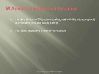 M Advert is important becauseIt is very similar to TV(audio-visual) advert with the added capacity to overcome time and space barrier.It is highly interactive and inter-connectiveMadan MOHAN | +919650372626
