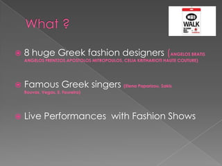    8 huge Greek fashion designers (ANGELOS BRATIS
    ANGELOS FRENTZOS,APOSTOLOS MITROPOULOS, CELIA KRITHARIOTI HAUTE COUTURE)




   Famous Greek singers (Elena Paparizou, Sakis
    Rouvas, Vegas, E. Foureira)




   Live Performances with Fashion Shows
 