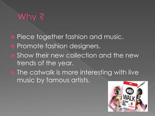  Piece together fashion and music.
 Promote fashion designers.
 Show their new collection and the new
  trends of the year.
 The catwalk is more interesting with live
  music by famous artists.
 