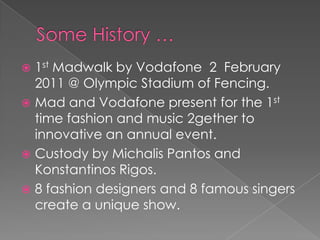  1st Madwalk by Vodafone 2 February
  2011 @ Olympic Stadium of Fencing.
 Mad and Vodafone present for the 1st
  time fashion and music 2gether to
  innovative an annual event.
 Custody by Michalis Pantos and
  Konstantinos Rigos.
 8 fashion designers and 8 famous singers
  create a unique show.
 