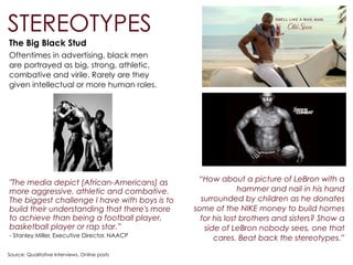 The Big Black Stud
Oftentimes in advertising, black men
are portrayed as big, strong, athletic,
combative and virile. Rarely are they
given intellectual or more human roles.
Source: Qualitative Interviews, Online posts
STEREOTYPES
“How about a picture of LeBron with a
hammer and nail in his hand
surrounded by children as he donates
some of the NIKE money to build homes
for his lost brothers and sisters? Show a
side of LeBron nobody sees, one that
cares. Beat back the stereotypes.” 
"The media depict [African-Americans] as
more aggressive, athletic and combative.
The biggest challenge I have with boys is to
build their understanding that there's more
to achieve than being a football player,
basketball player or rap star.”
- Stanley Miller, Executive Director, NAACP
 