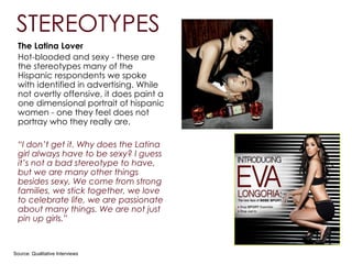 The Latina Lover
Hot-blooded and sexy - these are
the stereotypes many of the
Hispanic respondents we spoke
with identified in advertising. While
not overtly offensive, it does paint a
one dimensional portrait of hispanic
women - one they feel does not
portray who they really are.
!
“I don’t get it. Why does the Latina
girl always have to be sexy? I guess
it’s not a bad stereotype to have,
but we are many other things
besides sexy. We come from strong
families, we stick together, we love
to celebrate life, we are passionate
about many things. We are not just
pin up girls.”
Source: Qualitative Interviews
STEREOTYPES
 