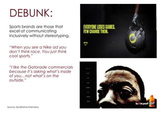 DEBUNK:
Sports brands are those that
excel at communicating
inclusively without stereotyping.
!
“When you see a Nike ad you
don’t think race. You just think
cool sports.”
!
“I like the Gatorade commercials
because it’s asking what’s inside
of you…not what’s on the
outside.”
Source: Qualitative Interviews
 