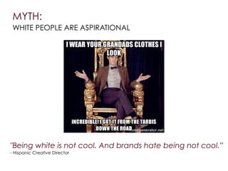 MYTH:
WHITE PEOPLE ARE ASPIRATIONAL
"Being white is not cool. And brands hate being not cool.”
- Hispanic Creative Director
 