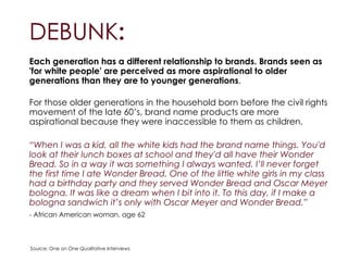 DEBUNK:
Each generation has a different relationship to brands. Brands seen as
'for white people' are perceived as more aspirational to older
generations than they are to younger generations.
!
For those older generations in the household born before the civil rights
movement of the late 60’s, brand name products are more
aspirational because they were inaccessible to them as children.
“When I was a kid, all the white kids had the brand name things. You'd
look at their lunch boxes at school and they'd all have their Wonder
Bread. So in a way it was something I always wanted. I’ll never forget
the first time I ate Wonder Bread. One of the little white girls in my class
had a birthday party and they served Wonder Bread and Oscar Meyer
bologna. It was like a dream when I bit into it. To this day, if I make a
bologna sandwich it’s only with Oscar Meyer and Wonder Bread.”
- African American woman, age 62
Source: One on One Qualitative Interviews
 