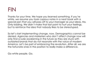 !FIN
!
Thanks for your time. We hope you learned something. If you’re
white, we assume you took copious notes in a neat book with a
special pen that you will pass off to your manager as your ideas. Ha.
Only kidding. We didn’t make that last point to hurt your feelings,
but to reinforce the idea that nobody likes to be stereotyped.
!
So let’s start implementing change, now. Demographics cannot be
denied. Agencies and marketers who don’t affect change now will
only find a rude awakening in the future as they are stuck with
outdated brands that do not resonate with the voice of modern
America. Let’s be part of embracing the revolution. After all, we are
the fortunate ones in the position to really make a difference.
!
Go white people. Go.
 
