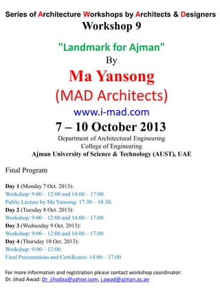Series of Architecture Workshops by Architects & Designers
Workshop 9
"Landmark for Ajman"
By
Ma Yansong
(MAD Architects)
www.i-mad.com
7 – 10 October 2013
Department of Architectural Engineering
College of Engineering
Ajman University of Science & Technology (AUST), UAE
Final Program
Day 1 (Monday 7 Oct. 2013):
Workshop: 9:00 – 12:00 and 14:00 – 17:00.
Public Lecture by Ma Yansong: 17:30 – 18:30.
Day 2 (Tuesday 8 Oct. 2013):
Workshop: 9:00 – 12:00 and 14:00 – 17:00.
Day 3 (Wednesday 9 Oct. 2013):
Workshop: 9:00 – 12:00 and 14:00 – 17:00.
Day 4 (Thursday 10 Oct. 2013):
Workshop: 9:00 – 12:00.
Final Presentations and Certificates: 14:00 – 17:00
For more information and registration please contact workshop coordinator:
Dr. Jihad Awad: Dr_jihadaa@yahoo.com, j.awad@ajman.ac.ae
 