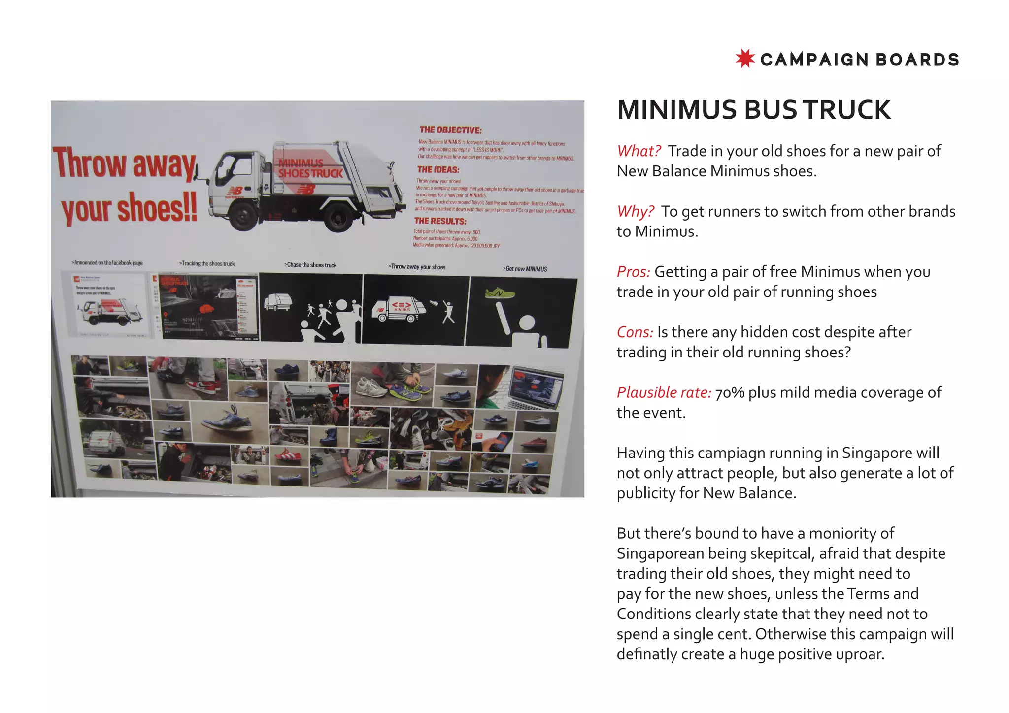 ✸ CAMPAIGN BOARDS


MINIMUS BUS TRUCK
What? Trade in your old shoes for a new pair of
New Balance Minimus shoes.

Why? To get runners to switch from other brands
to Minimus.

Pros: Getting a pair of free Minimus when you
trade in your old pair of running shoes

Cons: Is there any hidden cost despite after
trading in their old running shoes?

Plausible rate: 70% plus mild media coverage of
the event.

Having this campiagn running in Singapore will
not only attract people, but also generate a lot of
publicity for New Balance.

But there’s bound to have a moniority of
Singaporean being skepitcal, afraid that despite
trading their old shoes, they might need to
pay for the new shoes, unless the Terms and
Conditions clearly state that they need not to
spend a single cent. Otherwise this campaign will
definatly create a huge positive uproar.
 