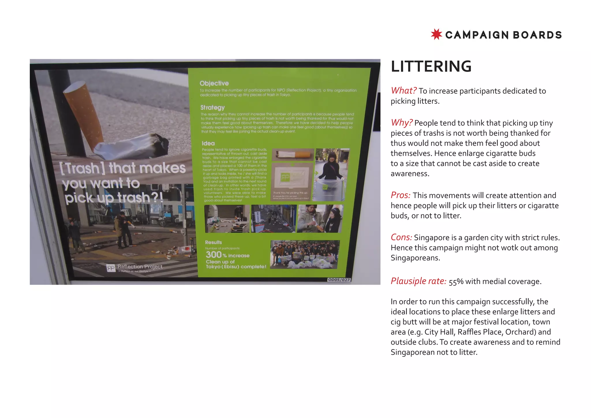 ✸ CAMPAIGN BOARDS


LITTERING
What? To increase participants dedicated to
picking litters.

Why? People tend to think that picking up tiny
pieces of trashs is not worth being thanked for
thus would not make them feel good about
themselves. Hence enlarge cigaratte buds
to a size that cannot be cast aside to create
awareness.

Pros: This movements will create attention and
hence people will pick up their litters or cigaratte
buds, or not to litter.

Cons: Singapore is a garden city with strict rules.
Hence this campaign might not wotk out among
Singaporeans.

Plausiple rate: 55% with medial coverage.

In order to run this campaign successfully, the
ideal locations to place these enlarge litters and
cig butt will be at major festival location, town
area (e.g. City Hall, Raffles Place, Orchard) and
outside clubs. To create awareness and to remind
Singaporean not to litter.
 
