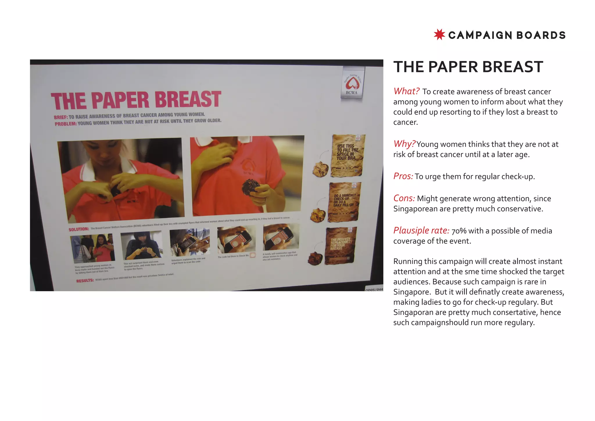 ✸ CAMPAIGN BOARDS


THE PAPER BREAST
What? To create awareness of breast cancer
among young women to inform about what they
could end up resorting to if they lost a breast to
cancer.

Why? Young women thinks that they are not at
risk of breast cancer until at a later age.

Pros: To urge them for regular check-up.

Cons: Might generate wrong attention, since
Singaporean are pretty much conservative.

Plausiple rate: 70% with a possible of media
coverage of the event.

Running this campaign will create almost instant
attention and at the sme time shocked the target
audiences. Because such campaign is rare in
Singapore. But it will definatly create awareness,
making ladies to go for check-up regulary. But
Singaporan are pretty much consertative, hence
such campaignshould run more regulary.
 