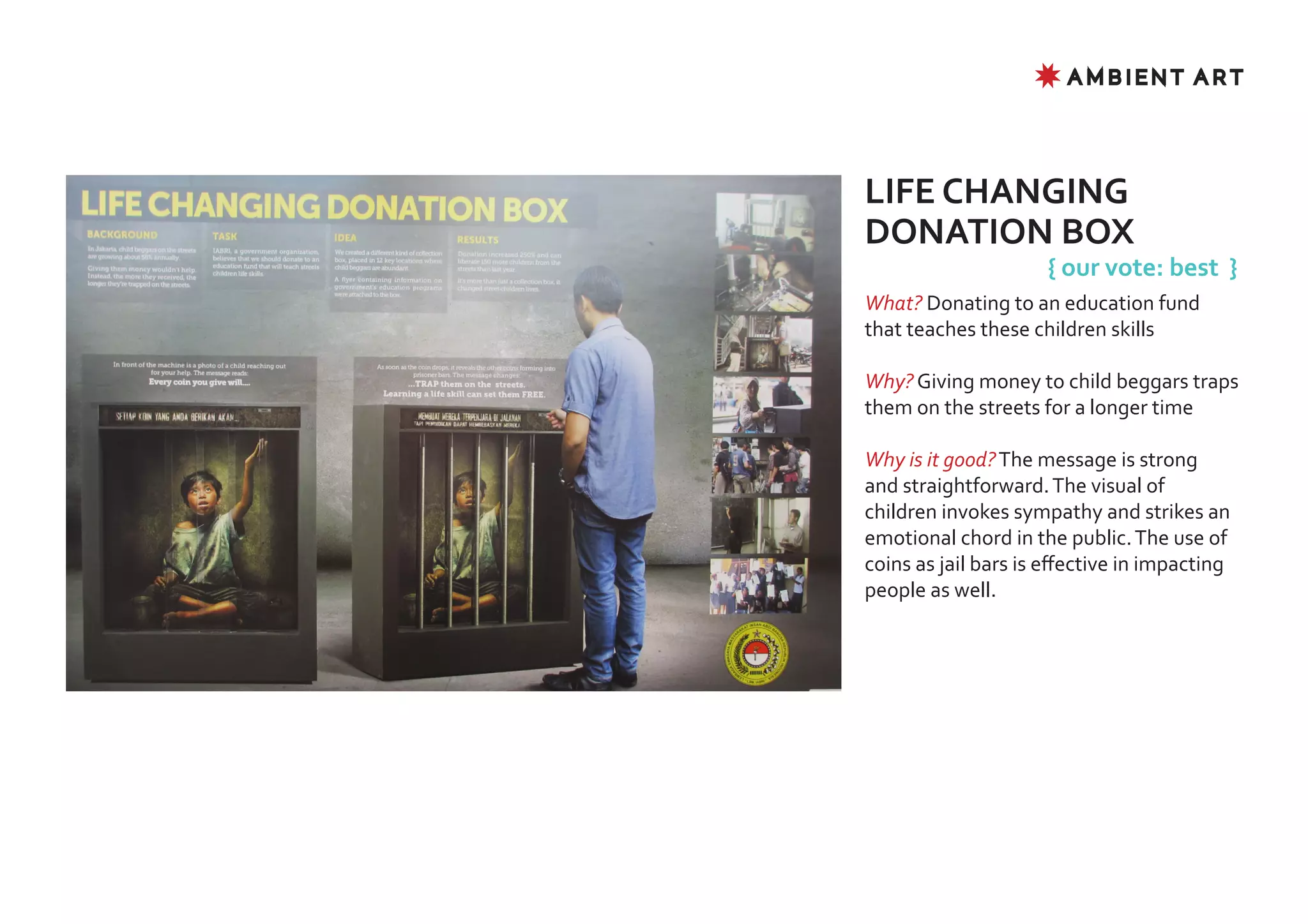 ✸ AMBIENT ART




LIFE CHANGING
DONATION BOX
                      { our vote: best }
What? Donating to an education fund
that teaches these children skills

Why? Giving money to child beggars traps
them on the streets for a longer time

Why is it good? The message is strong
and straightforward. The visual of
children invokes sympathy and strikes an
emotional chord in the public. The use of
coins as jail bars is effective in impacting
people as well.
 