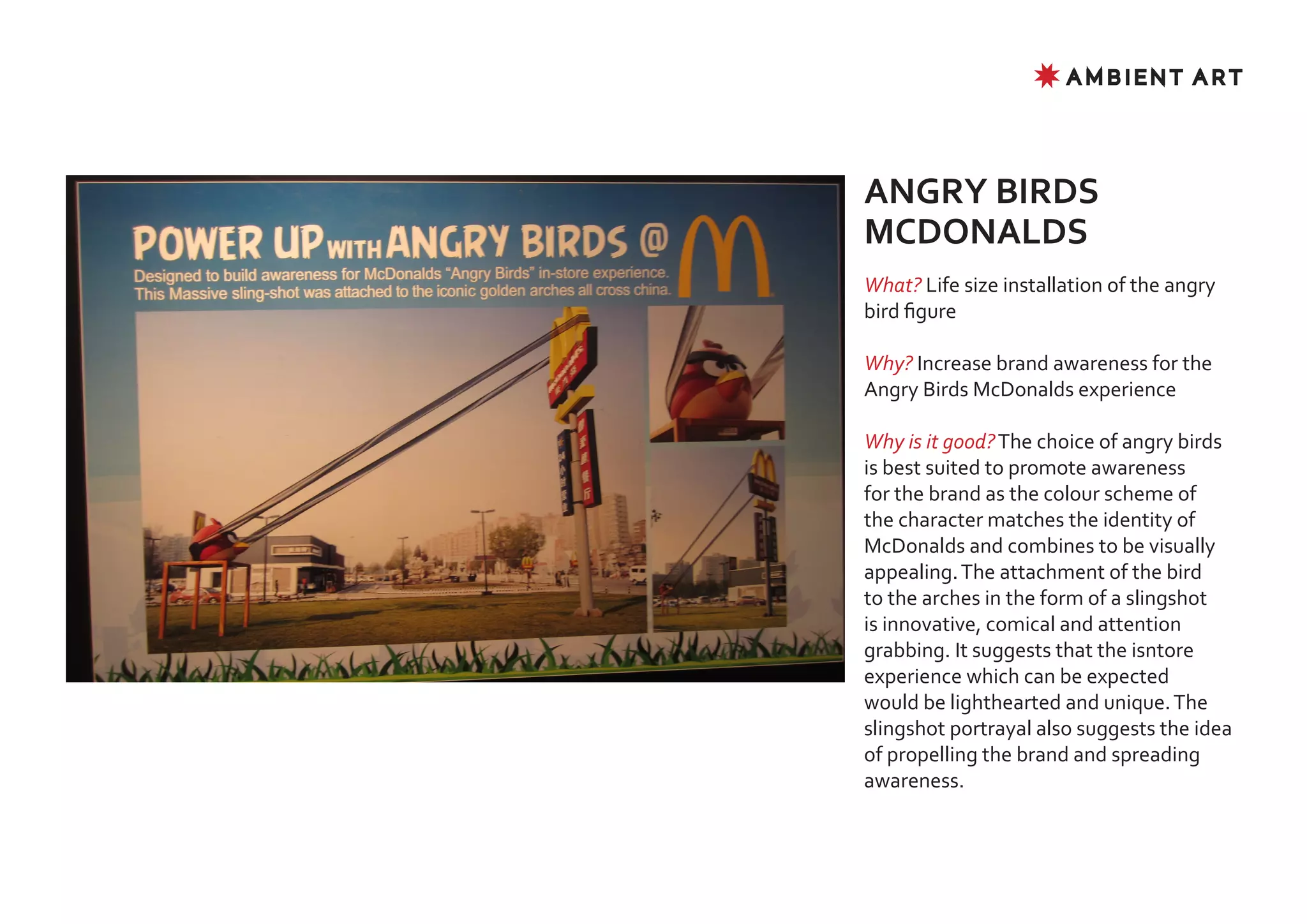 ✸ AMBIENT ART




ANGRY BIRDS
MCDONALDS
What? Life size installation of the angry
bird figure

Why? Increase brand awareness for the
Angry Birds McDonalds experience

Why is it good? The choice of angry birds
is best suited to promote awareness
for the brand as the colour scheme of
the character matches the identity of
McDonalds and combines to be visually
appealing. The attachment of the bird
to the arches in the form of a slingshot
is innovative, comical and attention
grabbing. It suggests that the isntore
experience which can be expected
would be lighthearted and unique. The
slingshot portrayal also suggests the idea
of propelling the brand and spreading
awareness.
 