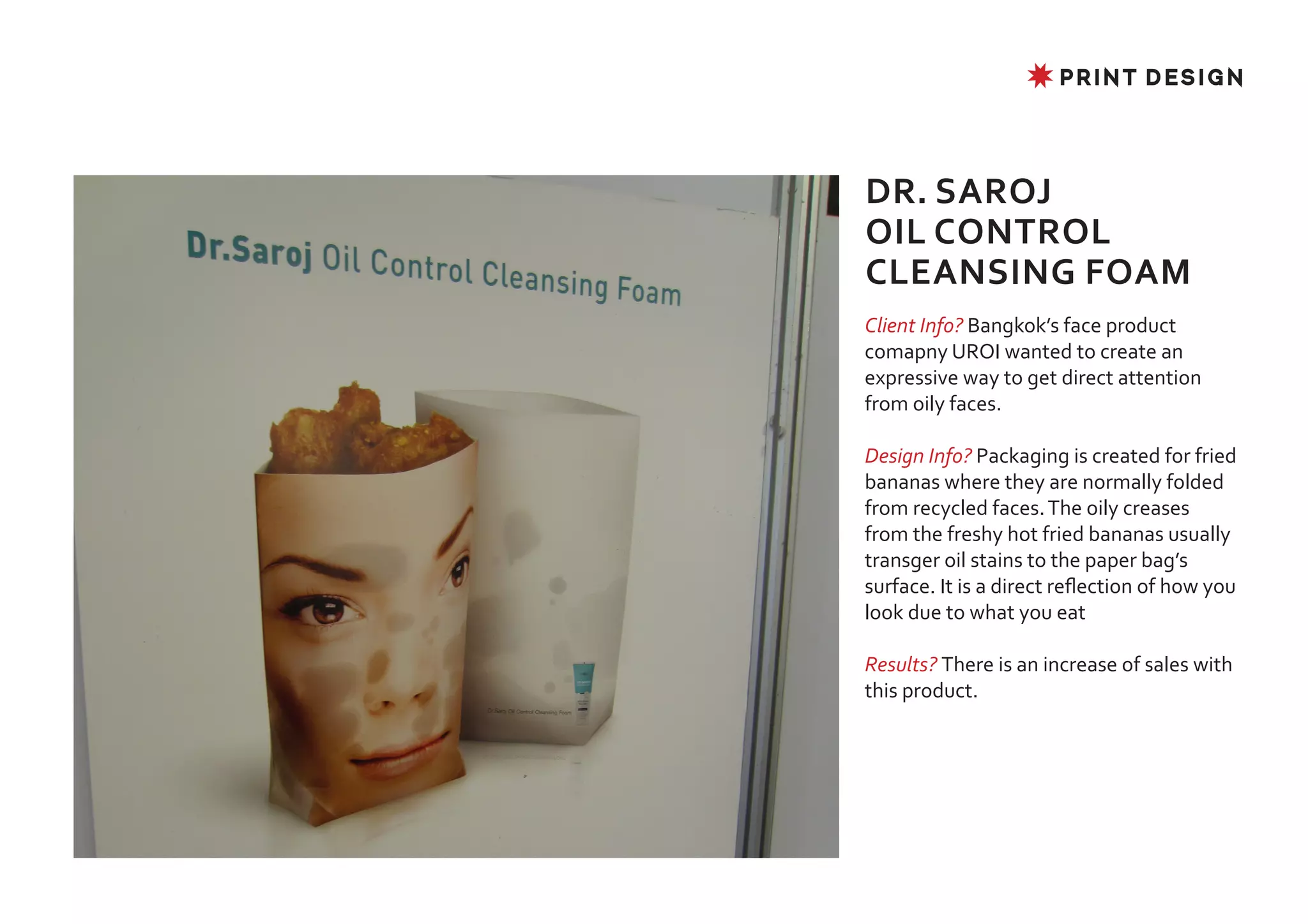 ✸ PRINT DESIGN




DR. SAROJ
OIL CONTROL
CLEANSING FOAM
Client Info? Bangkok’s face product
comapny UROI wanted to create an
expressive way to get direct attention
from oily faces.

Design Info? Packaging is created for fried
bananas where they are normally folded
from recycled faces. The oily creases
from the freshy hot fried bananas usually
transger oil stains to the paper bag’s
surface. It is a direct reflection of how you
look due to what you eat

Results? There is an increase of sales with
this product.
 