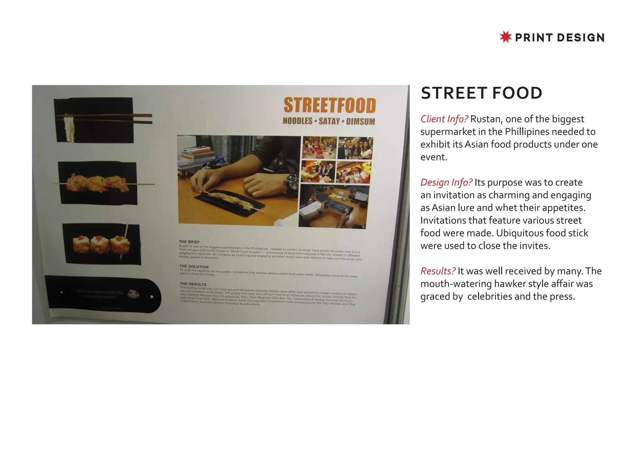 ✸ PRINT DESIGN




STREET FOOD
Client Info? Rustan, one of the biggest
supermarket in the Phillipines needed to
exhibit its Asian food products under one
event.

Design Info? Its purpose was to create
an invitation as charming and engaging
as Asian lure and whet their appetites.
Invitations that feature various street
food were made. Ubiquitous food stick
were used to close the invites.

Results? It was well received by many. The
mouth-watering hawker style affair was
graced by celebrities and the press.
 