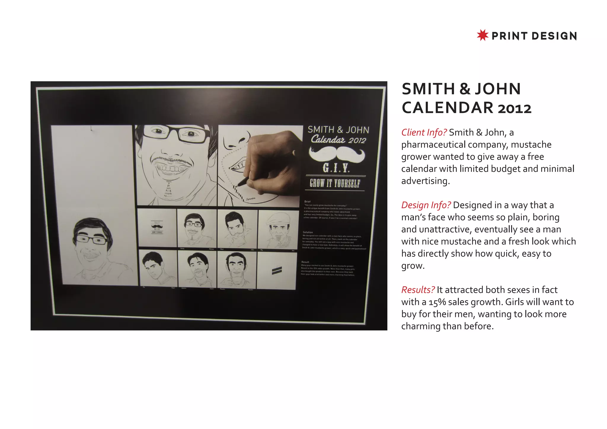 ✸ PRINT DESIGN




SMITH & JOHN
CALENDAR 2012
Client Info? Smith & John, a
pharmaceutical company, mustache
grower wanted to give away a free
calendar with limited budget and minimal
advertising.

Design Info? Designed in a way that a
man’s face who seems so plain, boring
and unattractive, eventually see a man
with nice mustache and a fresh look which
has directly show how quick, easy to
grow.

Results? It attracted both sexes in fact
with a 15% sales growth. Girls will want to
buy for their men, wanting to look more
charming than before.
 