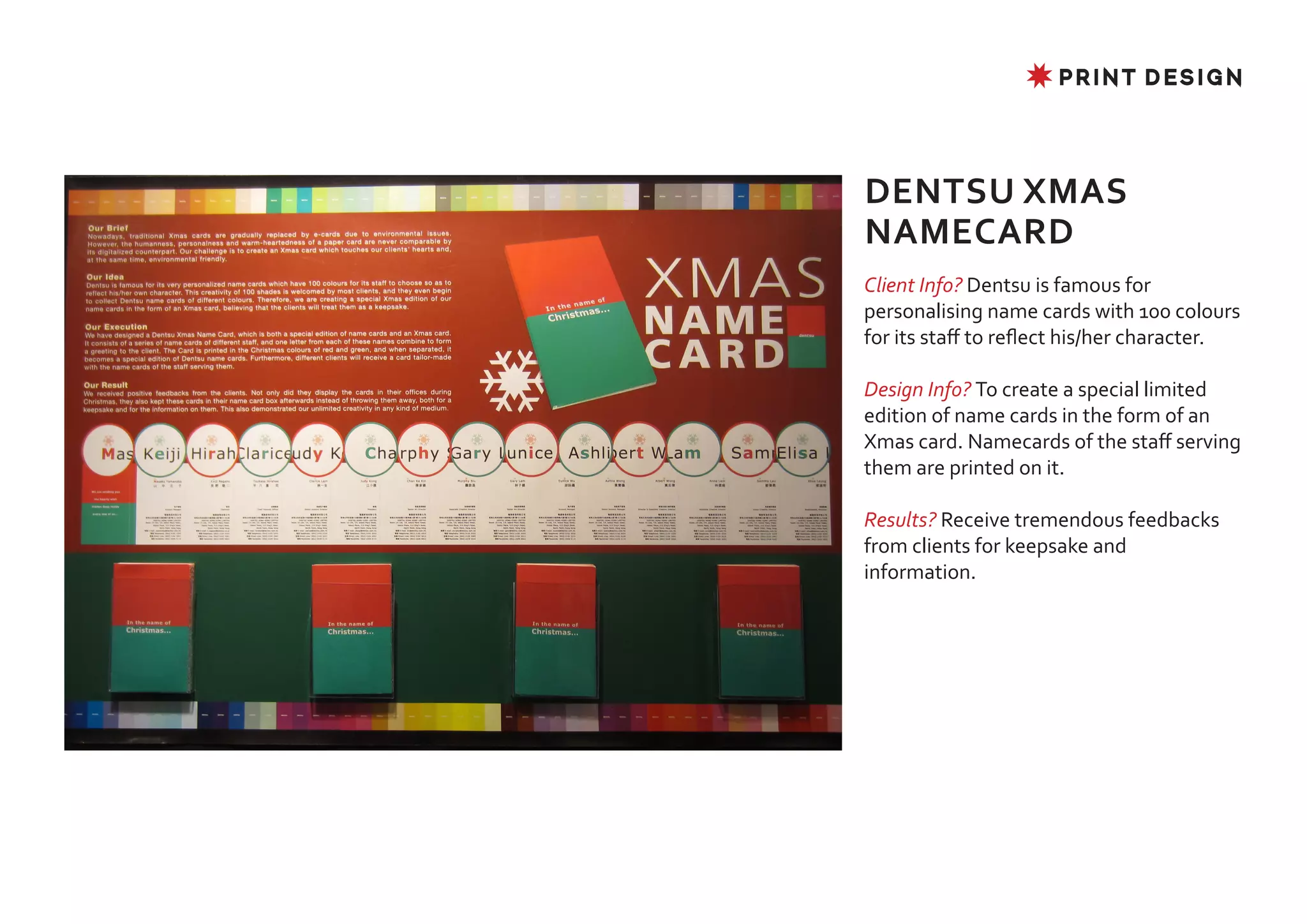 ✸ PRINT DESIGN




DENTSU XMAS
NAMECARD
Client Info? Dentsu is famous for
personalising name cards with 100 colours
for its staff to reflect his/her character.

Design Info? To create a special limited
edition of name cards in the form of an
Xmas card. Namecards of the staff serving
them are printed on it.

Results? Receive tremendous feedbacks
from clients for keepsake and
information.
 