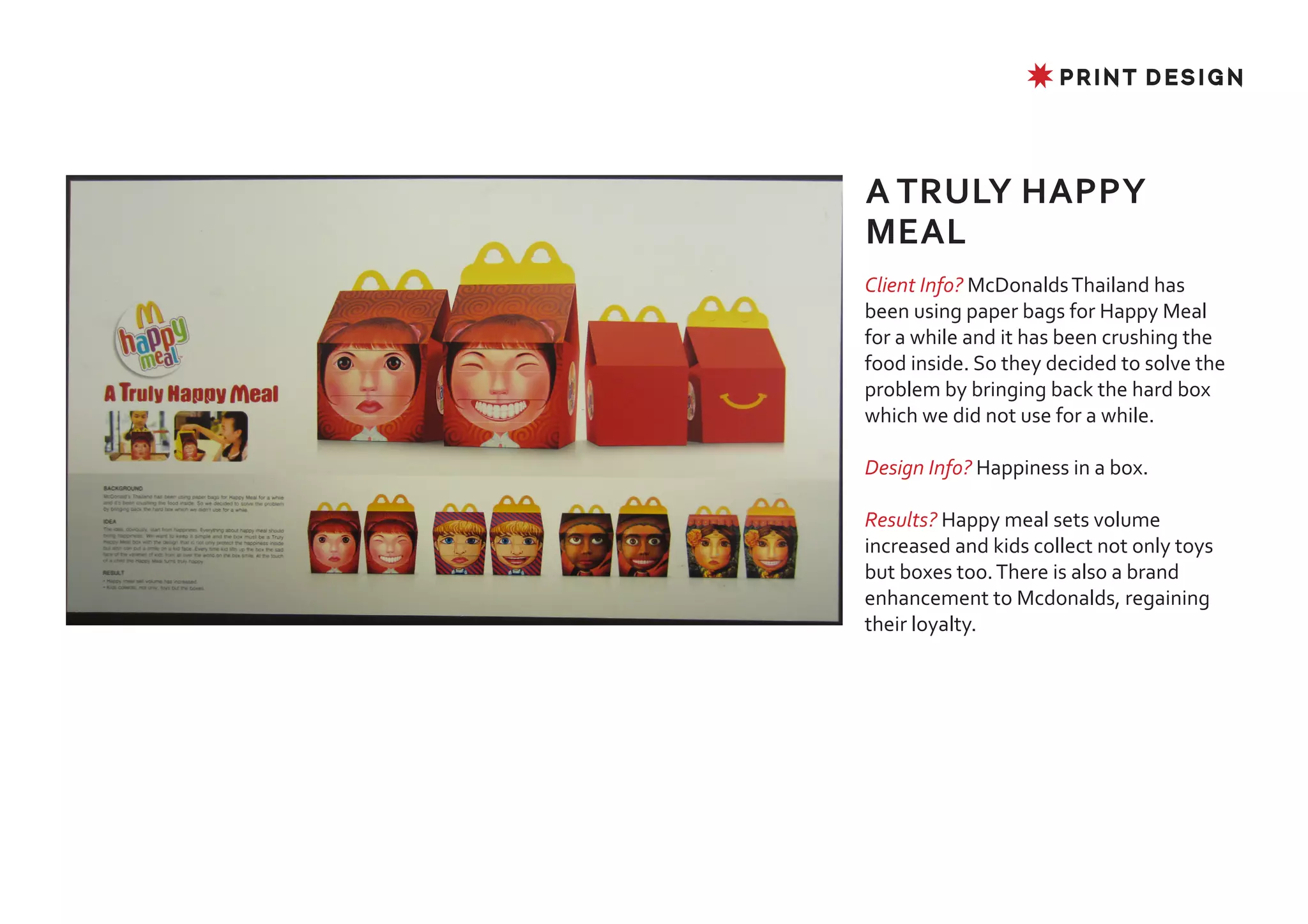 ✸ PRINT DESIGN




A TRULY HAPPY
MEAL
Client Info? McDonalds Thailand has
been using paper bags for Happy Meal
for a while and it has been crushing the
food inside. So they decided to solve the
problem by bringing back the hard box
which we did not use for a while.

Design Info? Happiness in a box.

Results? Happy meal sets volume
increased and kids collect not only toys
but boxes too. There is also a brand
enhancement to Mcdonalds, regaining
their loyalty.
 