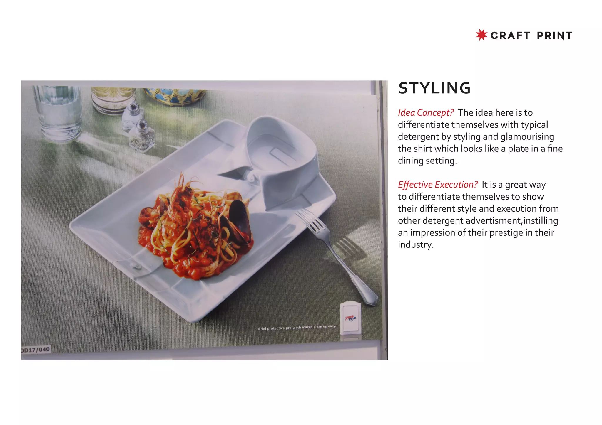 ✸ CRAFT PRINT




STYLING
Idea Concept? The idea here is to
differentiate themselves with typical
detergent by styling and glamourising
the shirt which looks like a plate in a fine
dining setting.

Effective Execution? It is a great way
to differentiate themselves to show
their different style and execution from
other detergent advertisment,instilling
an impression of their prestige in their
industry.
 