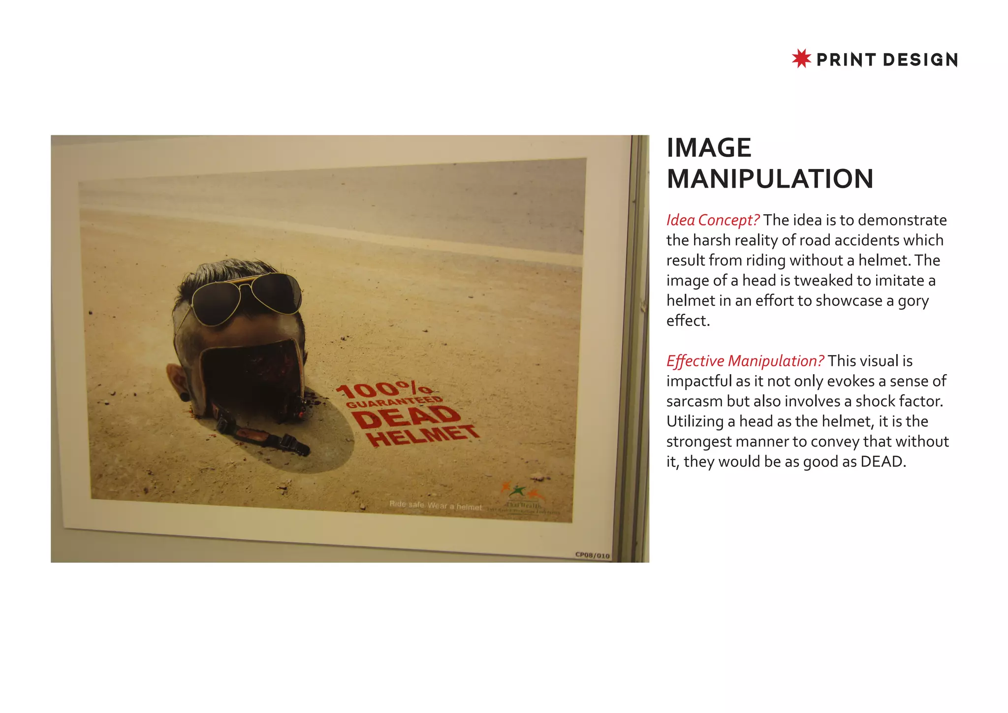 ✸ PRINT DESIGN




IMAGE
MANIPULATION
Idea Concept? The idea is to demonstrate
the harsh reality of road accidents which
result from riding without a helmet. The
image of a head is tweaked to imitate a
helmet in an effort to showcase a gory
effect.

Effective Manipulation? This visual is
impactful as it not only evokes a sense of
sarcasm but also involves a shock factor.
Utilizing a head as the helmet, it is the
strongest manner to convey that without
it, they would be as good as DEAD.
 